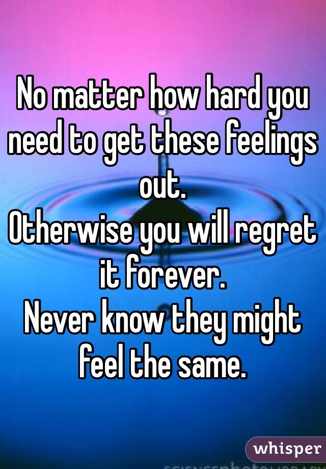 No matter how hard you need to get these feelings out.
Otherwise you will regret it forever.
Never know they might feel the same.