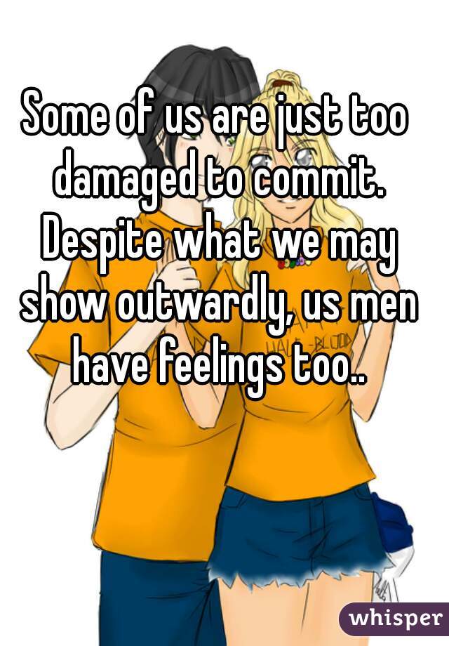 Some of us are just too damaged to commit. Despite what we may show outwardly, us men have feelings too..