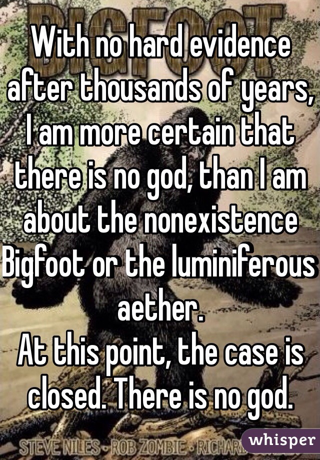 With no hard evidence after thousands of years, I am more certain that there is no god, than I am about the nonexistence Bigfoot or the luminiferous aether. 
At this point, the case is closed. There is no god. 