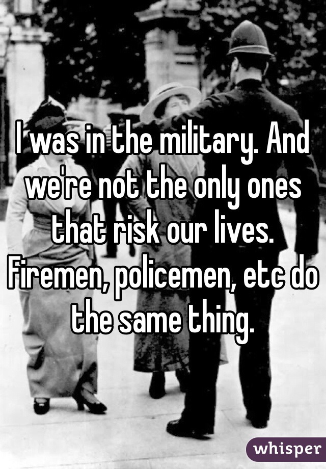 I was in the military. And we're not the only ones that risk our lives. Firemen, policemen, etc do the same thing.