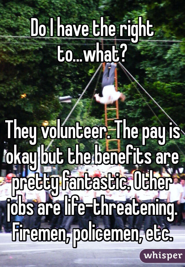 Do I have the right to...what? 


They volunteer. The pay is okay but the benefits are pretty fantastic. Other jobs are life-threatening. Firemen, policemen, etc. 