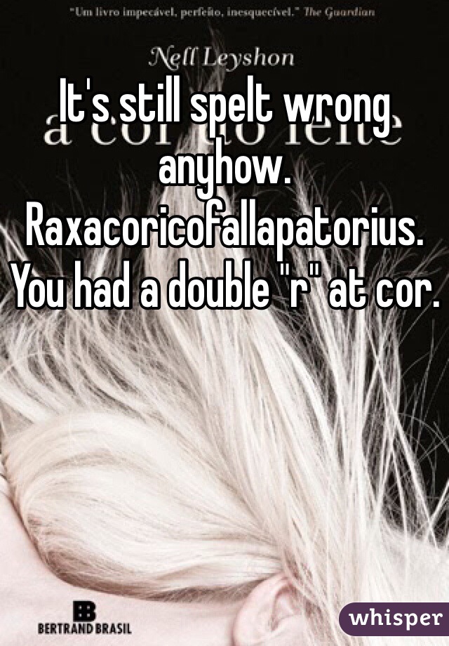 It's still spelt wrong anyhow. Raxacoricofallapatorius. You had a double "r" at cor. 