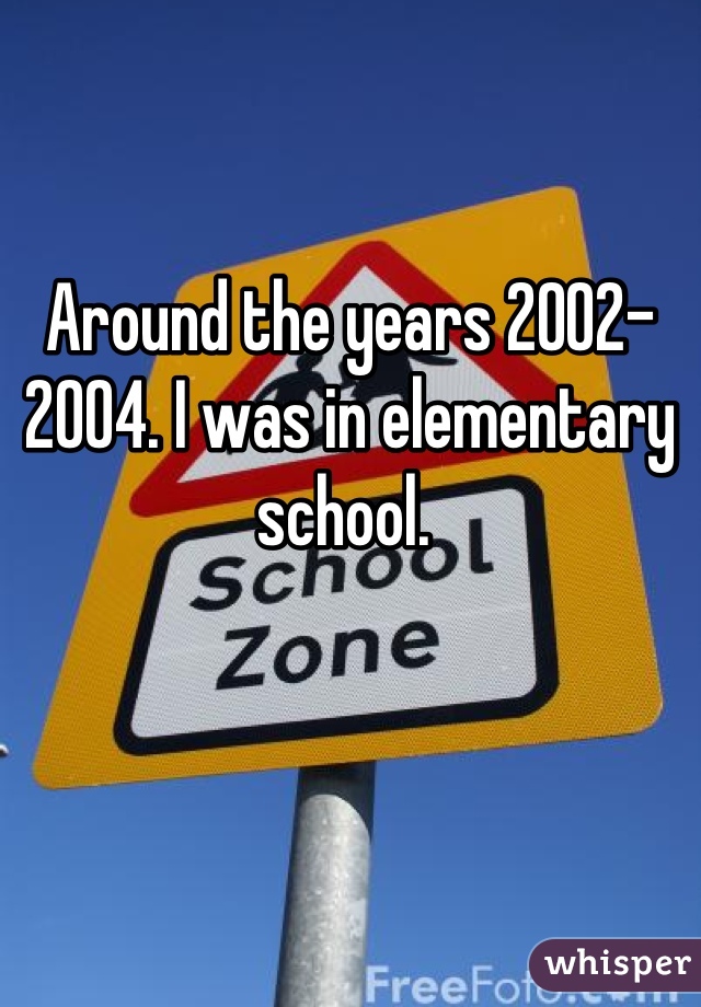 Around the years 2002-2004. I was in elementary school. 