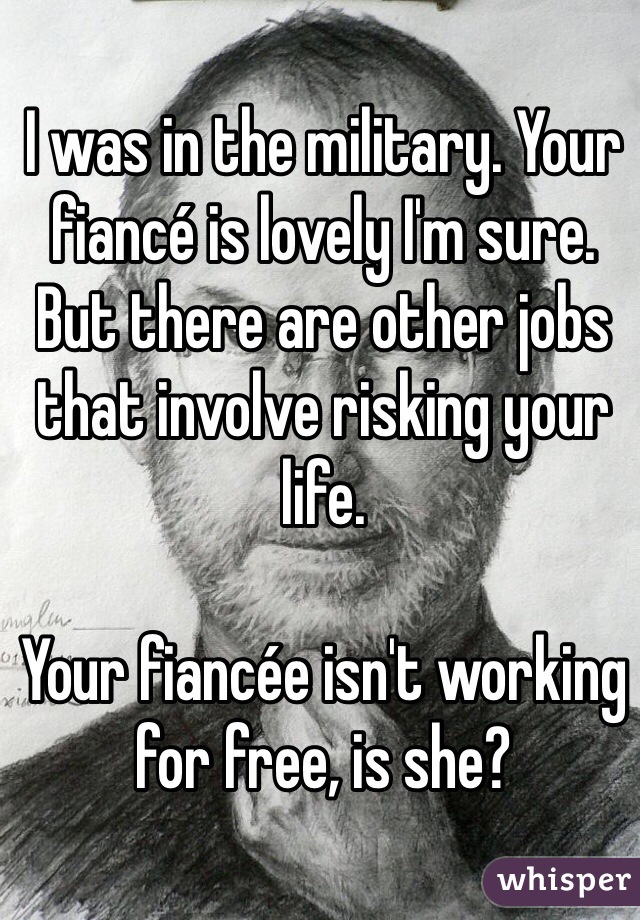 I was in the military. Your fiancé is lovely I'm sure. But there are other jobs that involve risking your life. 

Your fiancée isn't working for free, is she?