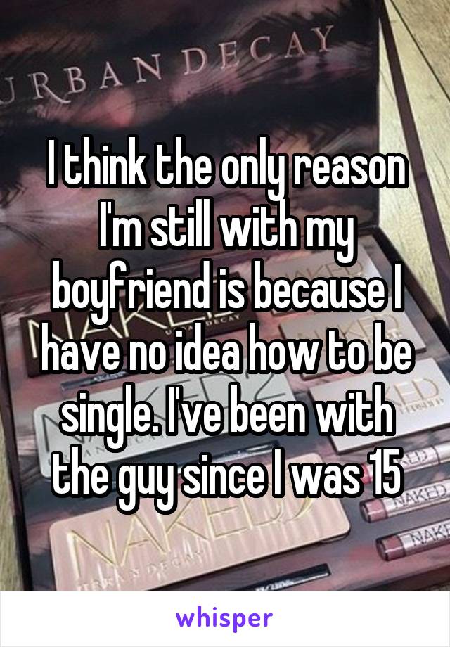 I think the only reason I'm still with my boyfriend is because I have no idea how to be single. I've been with the guy since I was 15