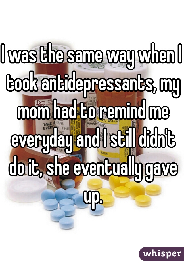 I was the same way when I took antidepressants, my mom had to remind me everyday and I still didn't do it, she eventually gave up.