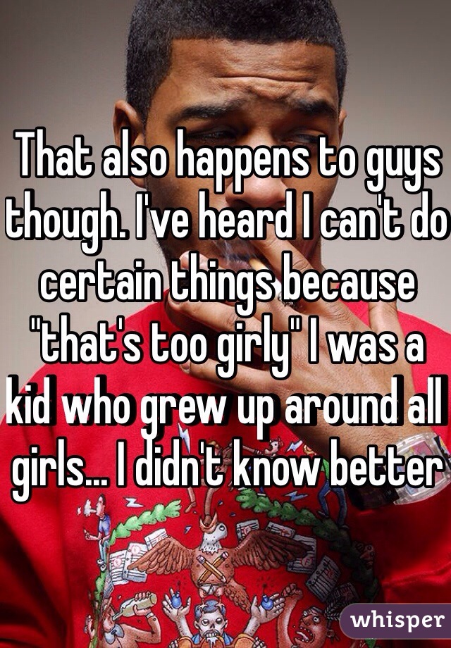 That also happens to guys though. I've heard I can't do certain things because "that's too girly" I was a kid who grew up around all girls... I didn't know better