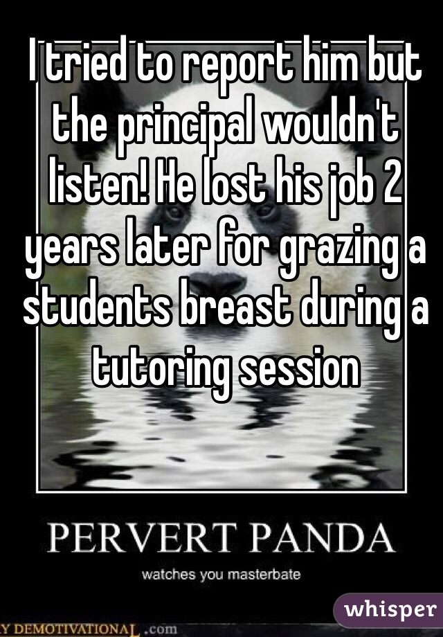 I tried to report him but the principal wouldn't listen! He lost his job 2 years later for grazing a students breast during a tutoring session 