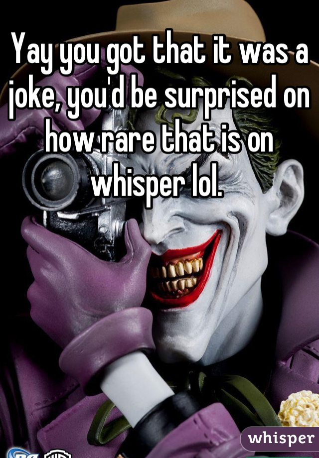 Yay you got that it was a joke, you'd be surprised on how rare that is on whisper lol. 