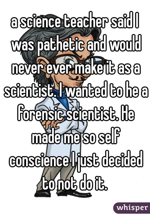 a science teacher said I was pathetic and would never ever make it as a scientist. I wanted to he a forensic scientist. He made me so self conscience I just decided to not do it. 