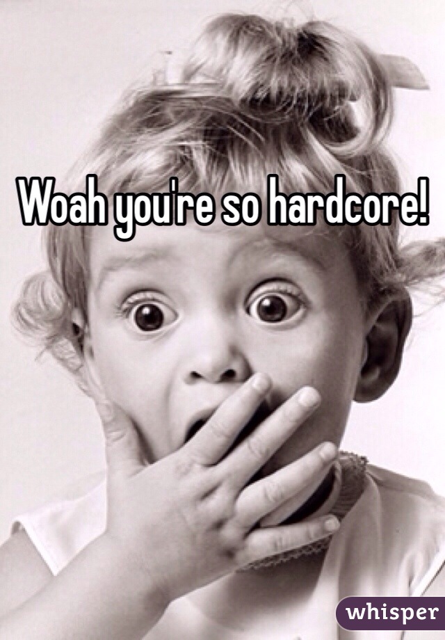 Woah you're so hardcore!