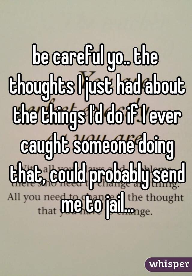 be careful yo.. the thoughts I just had about the things I'd do if I ever caught someone doing that, could probably send me to jail...