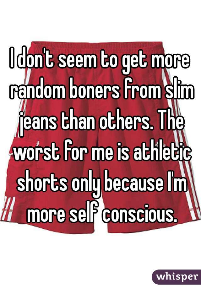 I don't seem to get more random boners from slim jeans than others. The worst for me is athletic shorts only because I'm more self conscious.