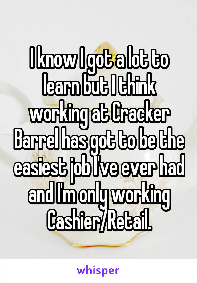 I know I got a lot to learn but I think working at Cracker Barrel has got to be the easiest job I've ever had and I'm only working Cashier/Retail.