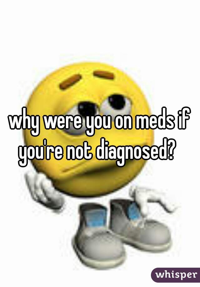 why were you on meds if you're not diagnosed?  