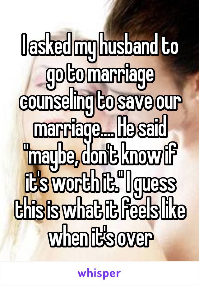 I asked my husband to go to marriage counseling to save our marriage.... He said "maybe, don't know if it's worth it." I guess this is what it feels like when it's over