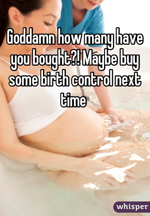 Goddamn how many have you bought?! Maybe buy some birth control next time 