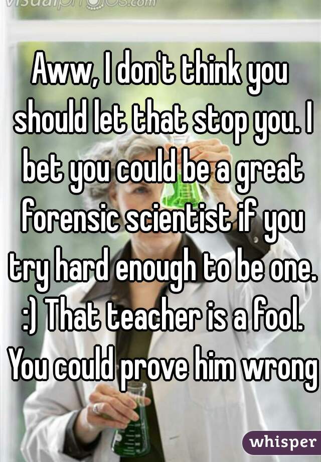 Aww, I don't think you should let that stop you. I bet you could be a great forensic scientist if you try hard enough to be one. :) That teacher is a fool. You could prove him wrong!