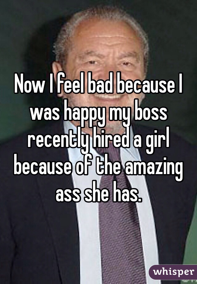 Now I feel bad because I was happy my boss recently hired a girl because of the amazing ass she has. 