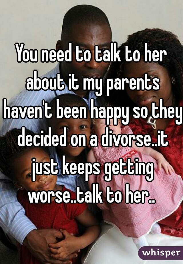 You need to talk to her about it my parents haven't been happy so they decided on a divorse..it just keeps getting worse..talk to her.. 