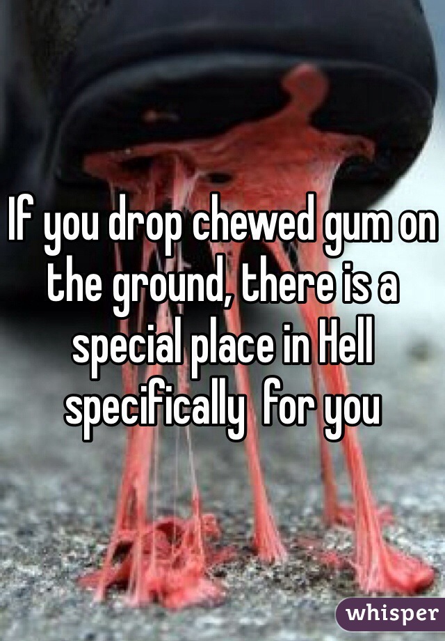 If you drop chewed gum on the ground, there is a special place in Hell specifically  for you