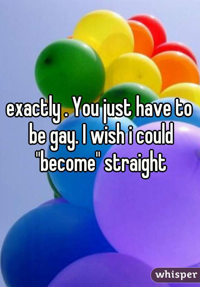 exactly . You just have to be gay. I wish i could "become" straight