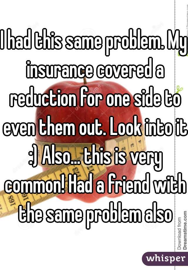 I had this same problem. My insurance covered a reduction for one side to even them out. Look into it :) Also... this is very common! Had a friend with the same problem also