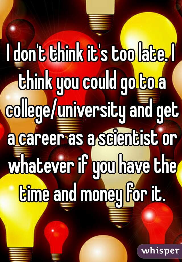 I don't think it's too late. I think you could go to a college/university and get a career as a scientist or whatever if you have the time and money for it.