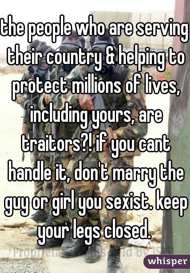 the people who are serving their country & helping to protect millions of lives, including yours, are traitors?! if you cant handle it, don't marry the guy or girl you sexist. keep your legs closed. 
