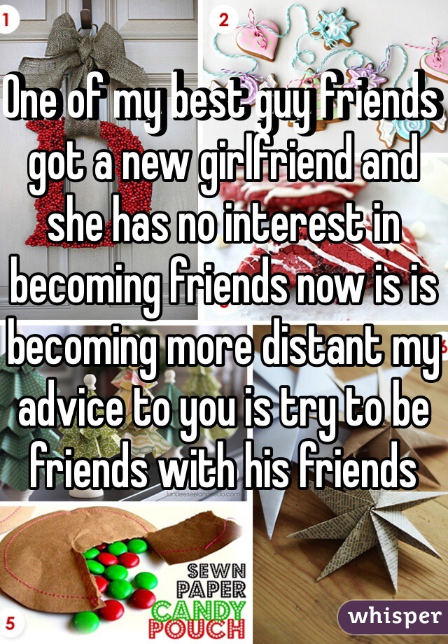 One of my best guy friends got a new girlfriend and she has no interest in becoming friends now is is becoming more distant my advice to you is try to be friends with his friends  