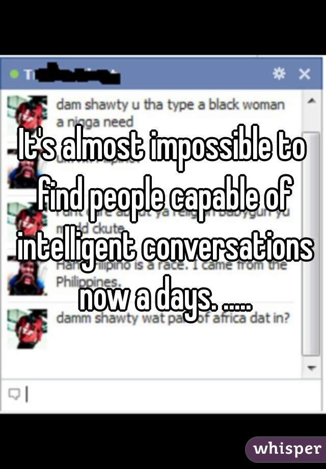 It's almost impossible to find people capable of intelligent conversations now a days. .....