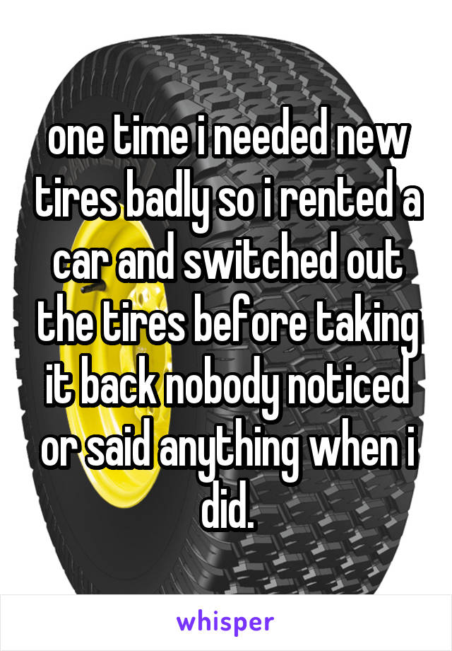 one time i needed new tires badly so i rented a car and switched out the tires before taking it back nobody noticed or said anything when i did.
