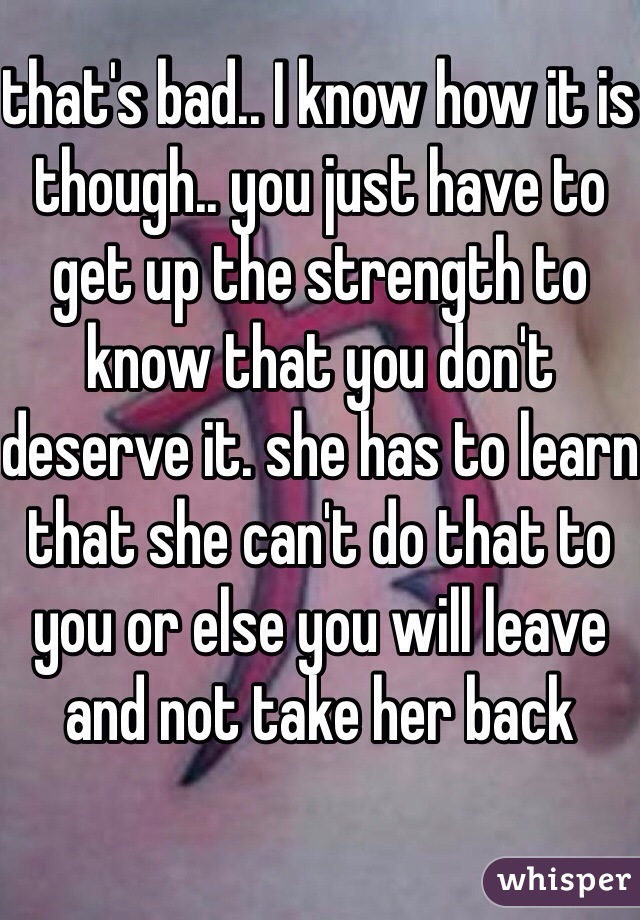that's bad.. I know how it is though.. you just have to get up the strength to know that you don't deserve it. she has to learn that she can't do that to you or else you will leave and not take her back