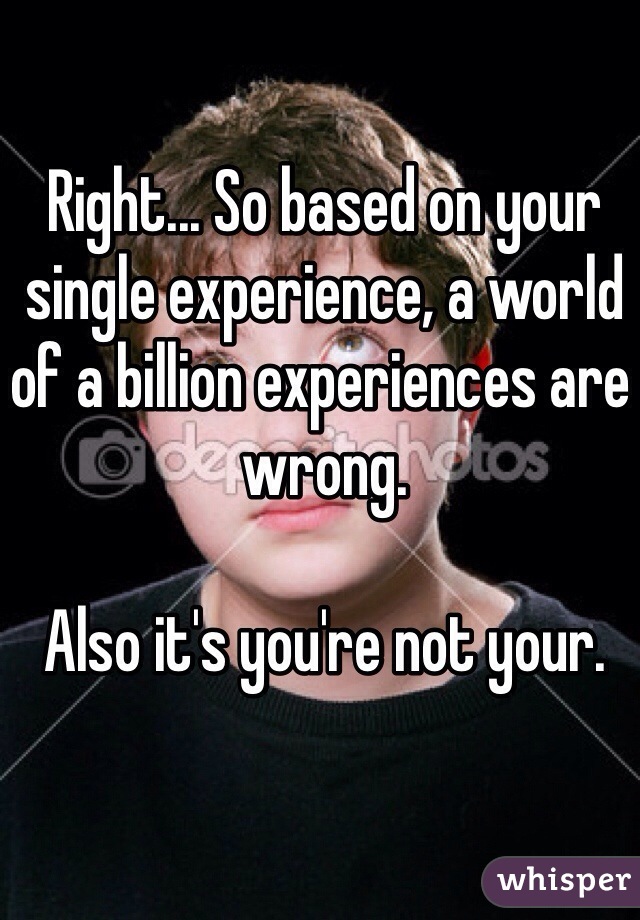 Right... So based on your single experience, a world of a billion experiences are wrong. 

Also it's you're not your.