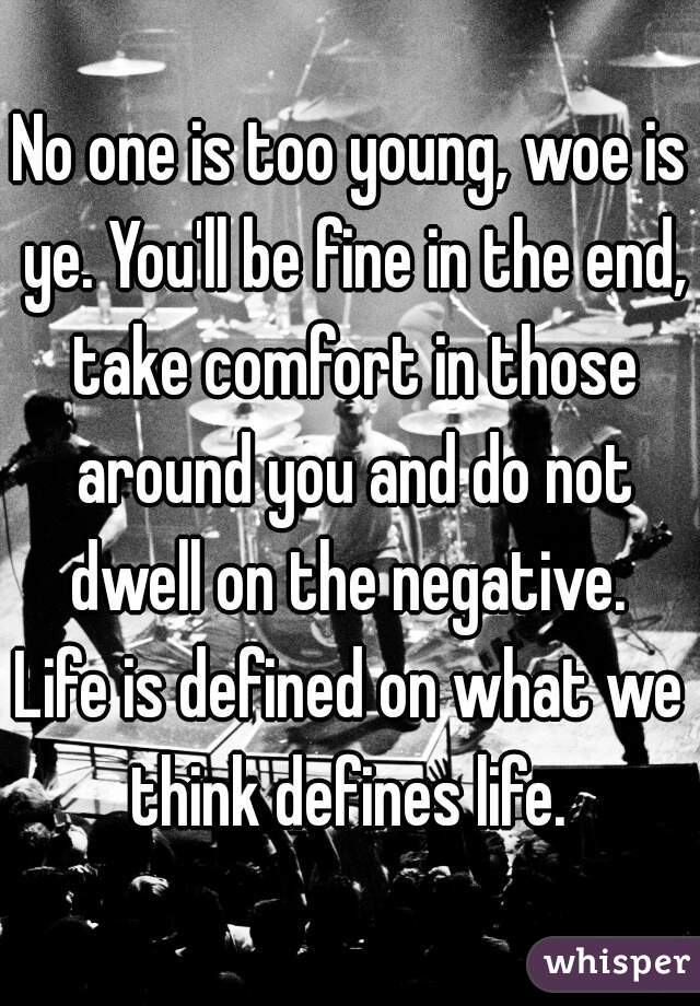 No one is too young, woe is ye. You'll be fine in the end, take comfort in those around you and do not dwell on the negative. 

Life is defined on what we think defines life. 