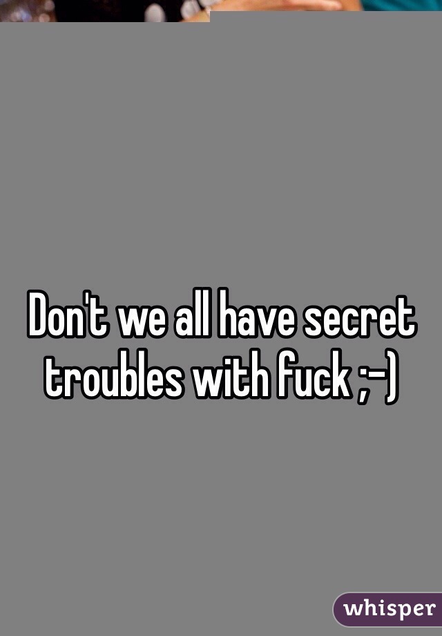 Don't we all have secret troubles with fuck ;-)