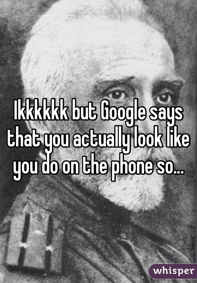 Ikkkkkk but Google says that you actually look like you do on the phone so...