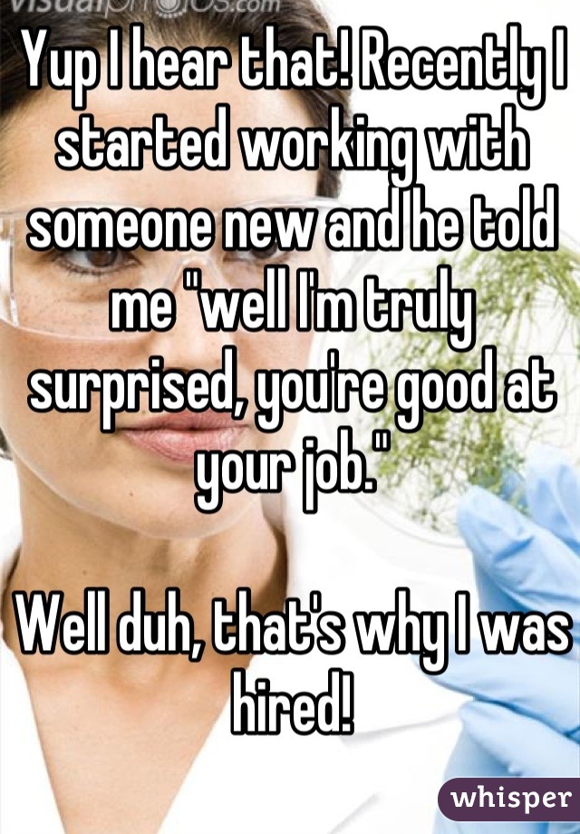 Yup I hear that! Recently I started working with someone new and he told me "well I'm truly surprised, you're good at your job."

Well duh, that's why I was hired!