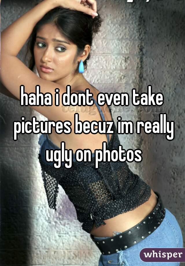 haha i dont even take pictures becuz im really ugly on photos