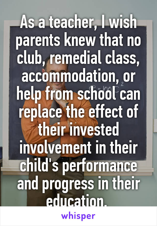 As a teacher, I wish parents knew that no club, remedial class, accommodation, or help from school can replace the effect of their invested involvement in their child's performance and progress in their education. 