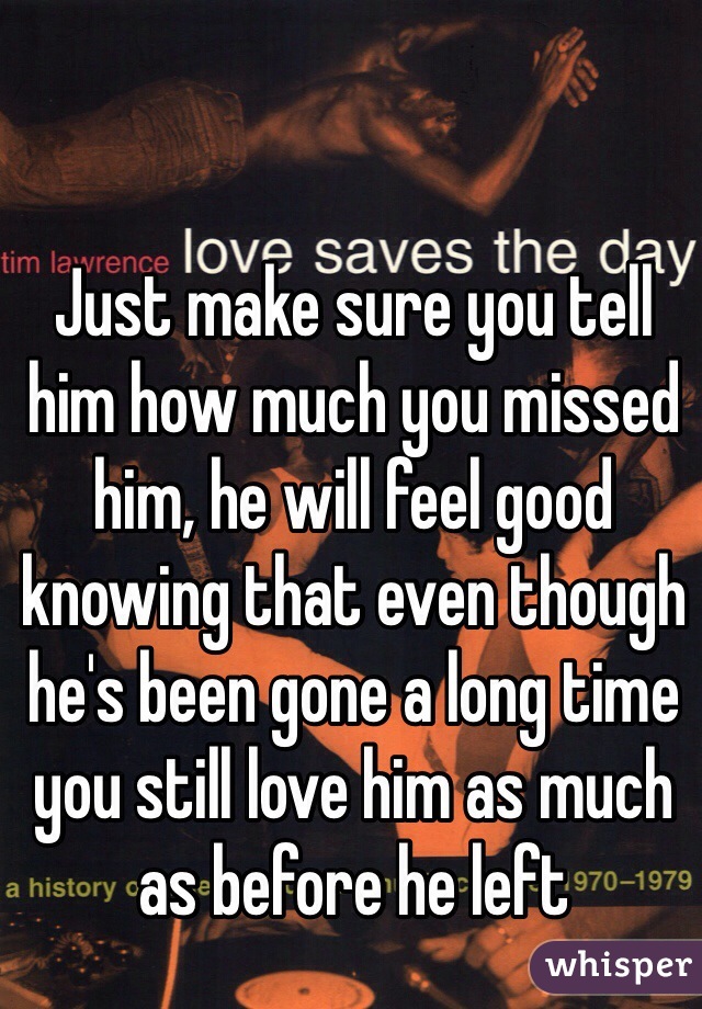 Just make sure you tell him how much you missed him, he will feel good knowing that even though he's been gone a long time you still love him as much as before he left 