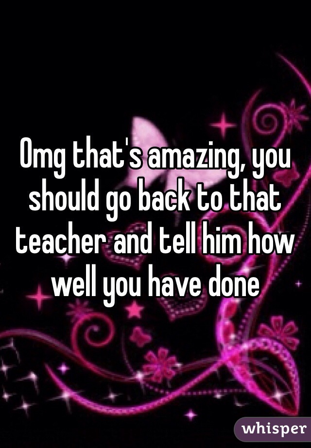 Omg that's amazing, you should go back to that teacher and tell him how well you have done 