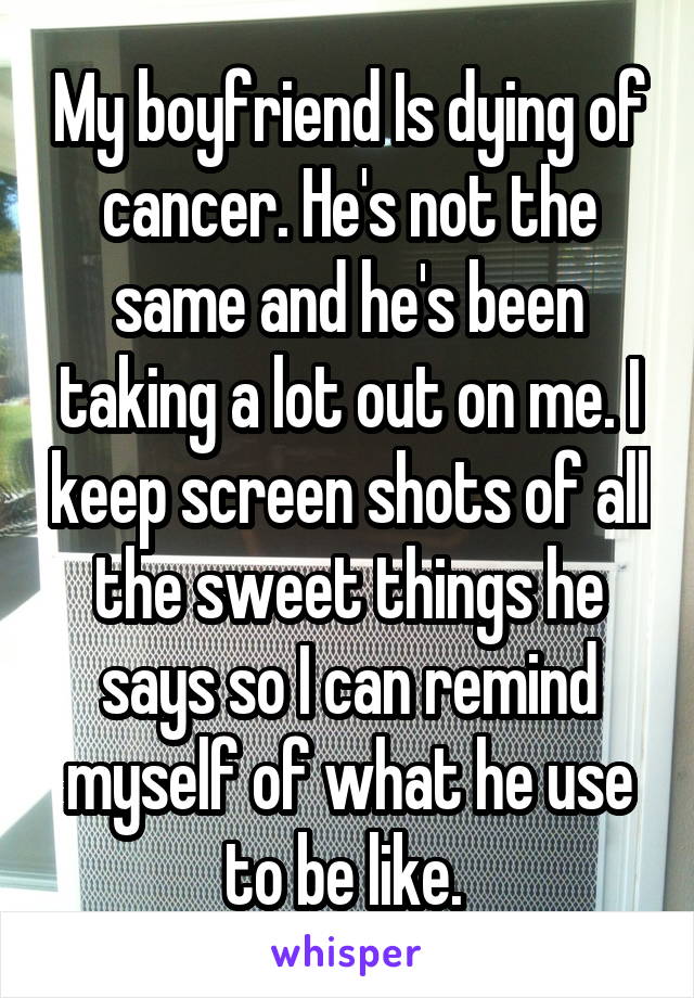 My boyfriend Is dying of cancer. He's not the same and he's been taking a lot out on me. I keep screen shots of all the sweet things he says so I can remind myself of what he use to be like. 