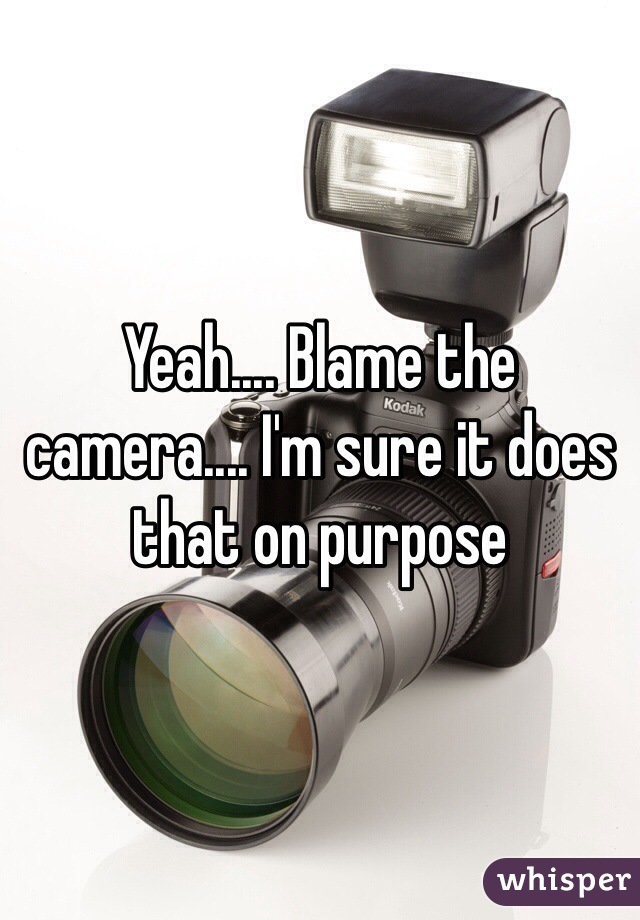 Yeah.... Blame the camera.... I'm sure it does that on purpose