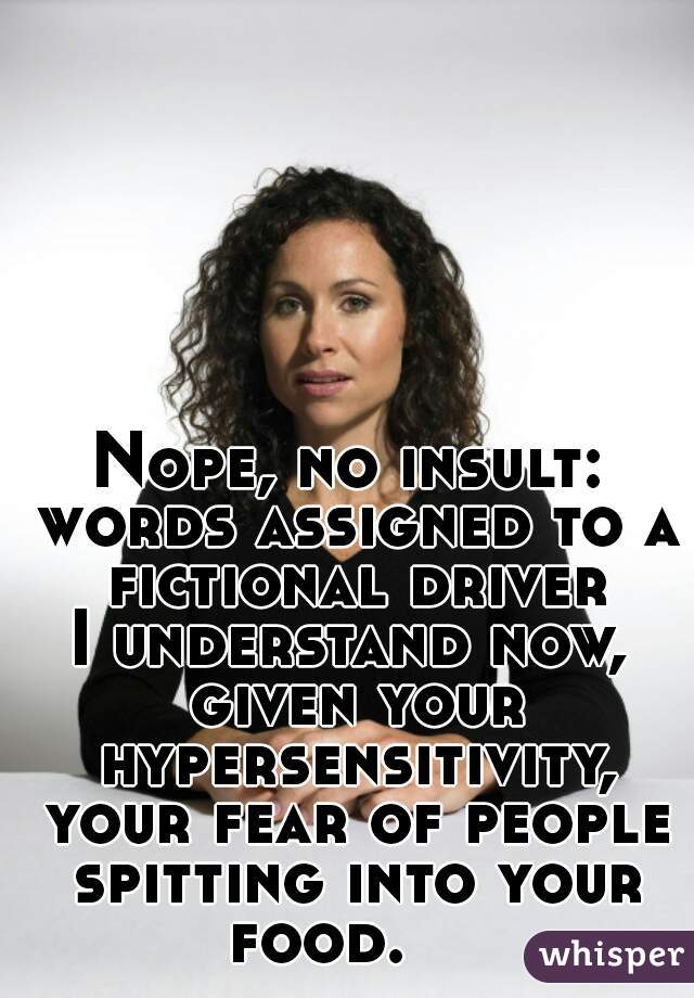 Nope, no insult: words assigned to a fictional driver.
I understand now, given your hypersensitivity, your fear of people spitting into your food.    