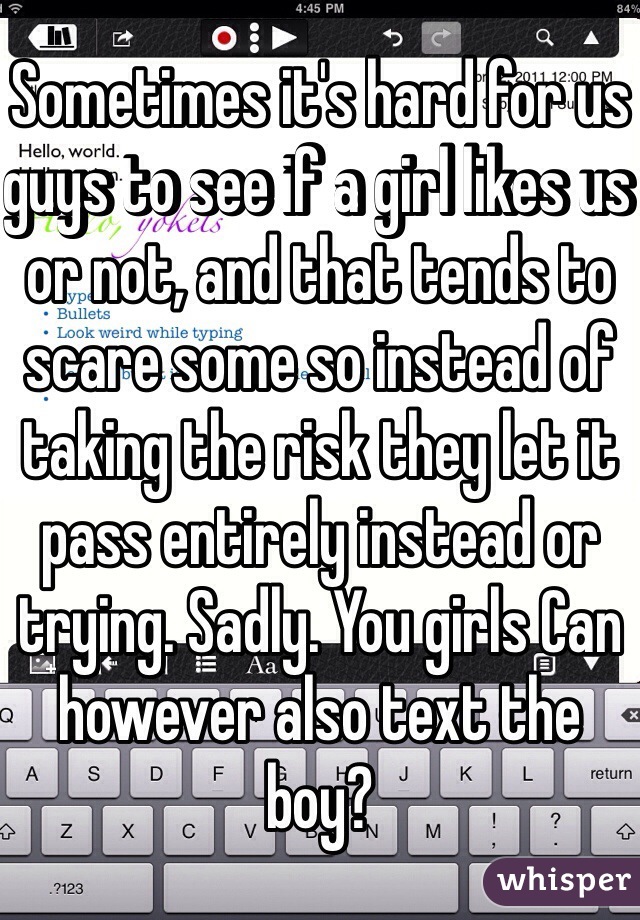 Sometimes it's hard for us guys to see if a girl likes us or not, and that tends to scare some so instead of taking the risk they let it pass entirely instead or trying. Sadly. You girls Can however also text the boy?