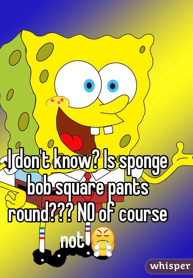 I don't know? Is sponge bob square pants round??? NO of course not 😤