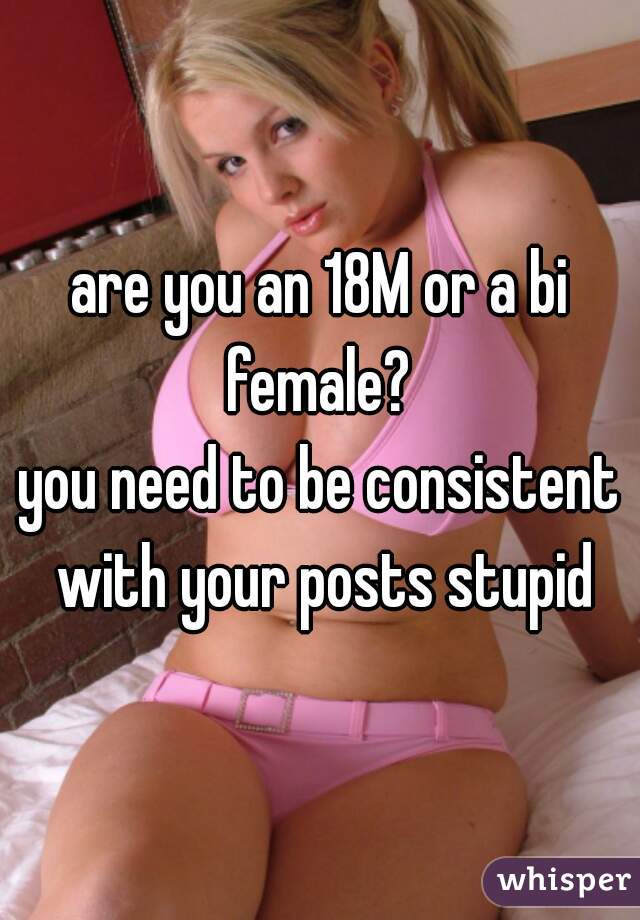 are you an 18M or a bi female? 
you need to be consistent with your posts stupid