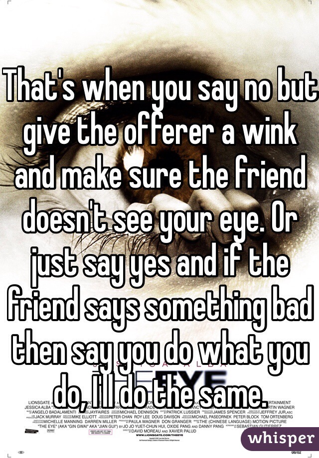 That's when you say no but give the offerer a wink and make sure the friend doesn't see your eye. Or just say yes and if the friend says something bad then say you do what you do, I'll do the same. 