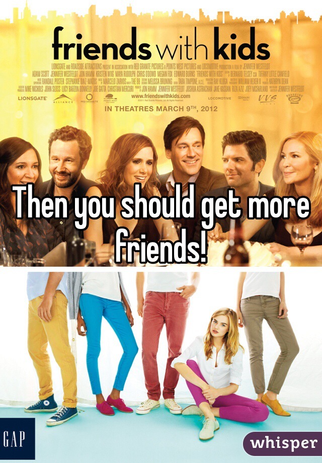Then you should get more friends! 